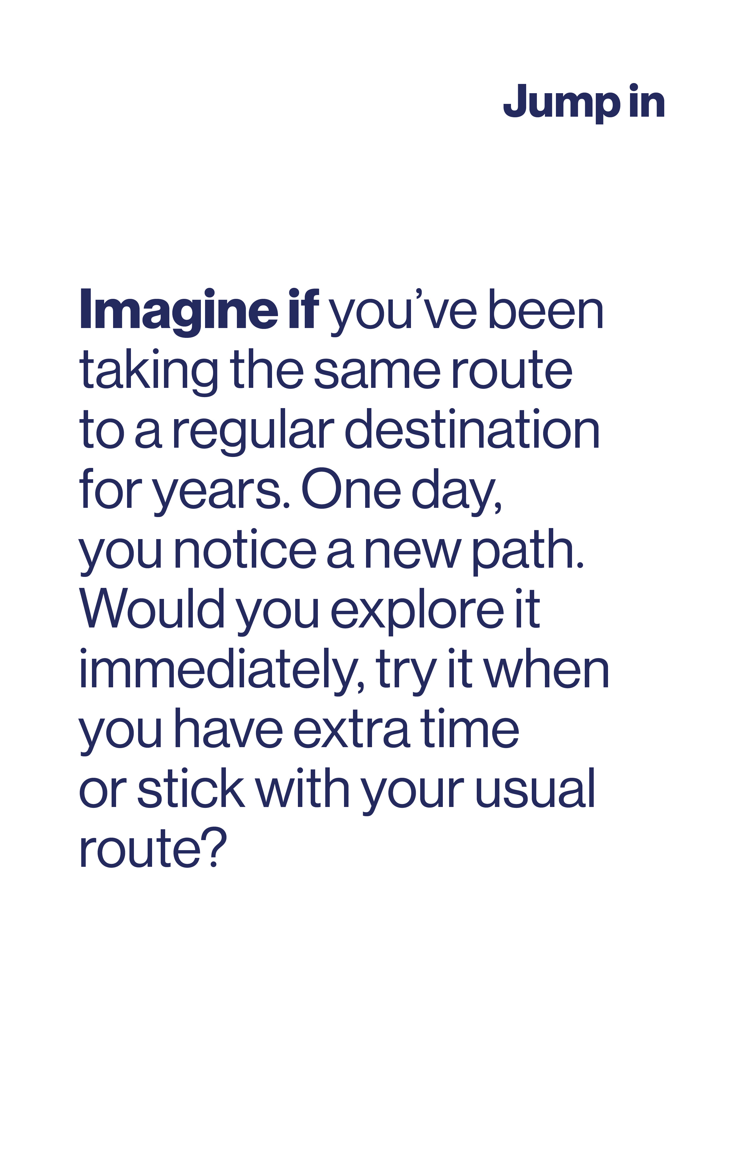 Imagine if you've been taking the same route to a regular destination for years. One day you notice a new path. Would you explore it, try it when you have extra time or stick with original?
